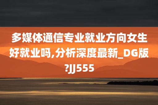 多媒体通信专业就业方向女生好就业吗,分析深度最新_DG版?JJ555