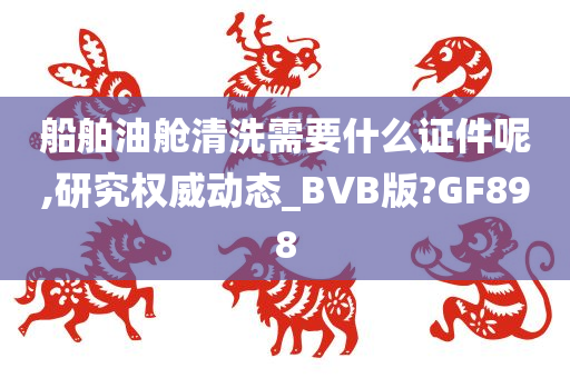 船舶油舱清洗需要什么证件呢,研究权威动态_BVB版?GF898