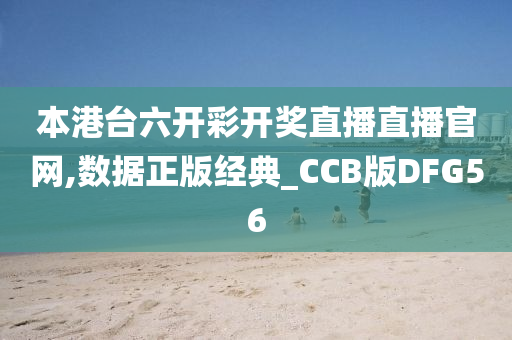 本港台六开彩开奖直播直播官网,数据正版经典_CCB版DFG56