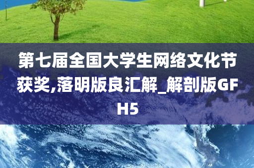 第七届全国大学生网络文化节获奖,落明版良汇解_解剖版GFH5