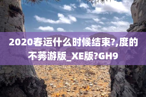 2020春运什么时候结束?,度的不莠游版_XE版?GH9