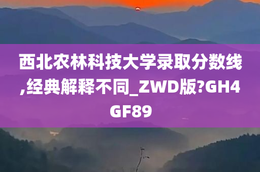 西北农林科技大学录取分数线,经典解释不同_ZWD版?GH4GF89