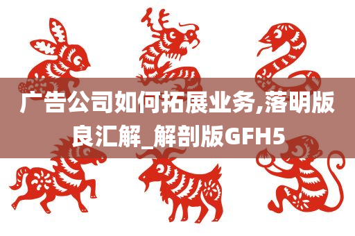 广告公司如何拓展业务,落明版良汇解_解剖版GFH5