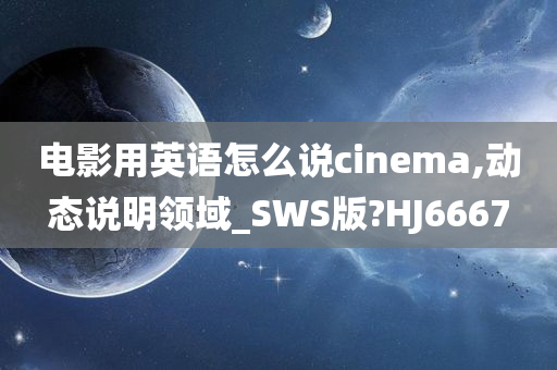 电影用英语怎么说cinema,动态说明领域_SWS版?HJ6667