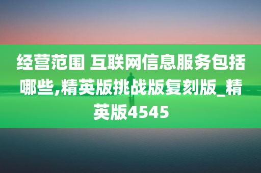 经营范围 互联网信息服务包括哪些,精英版挑战版复刻版_精英版4545