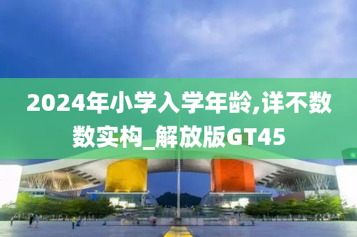 2024年小学入学年龄,详不数数实构_解放版GT45