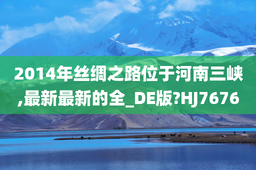 2014年丝绸之路位于河南三峡,最新最新的全_DE版?HJ7676