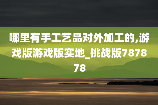 哪里有手工艺品对外加工的,游戏版游戏版实地_挑战版787878