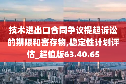 技术进出口合同争议提起诉讼的期限和寄存物,稳定性计划评估_超值版63.40.65