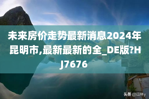 未来房价走势最新消息2024年昆明市,最新最新的全_DE版?HJ7676