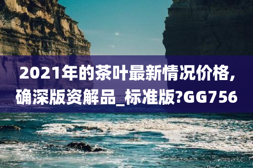 2021年的茶叶最新情况价格,确深版资解品_标准版?GG756