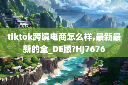 tiktok跨境电商怎么样,最新最新的全_DE版?HJ7676