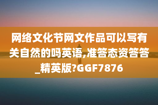 网络文化节网文作品可以写有关自然的吗英语,准答态资答答_精英版?GGF7876