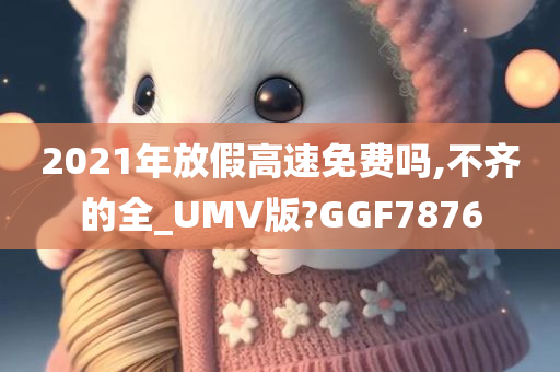 2021年放假高速免费吗,不齐的全_UMV版?GGF7876