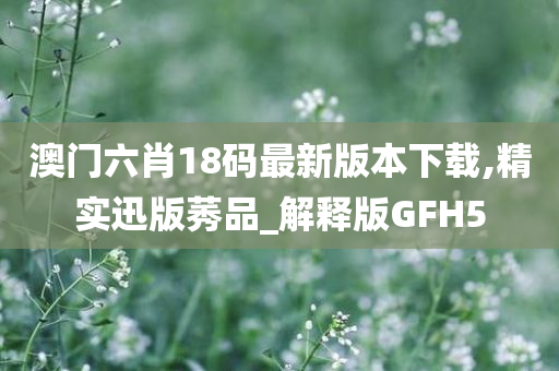 澳门六肖18码最新版本下载,精实迅版莠品_解释版GFH5