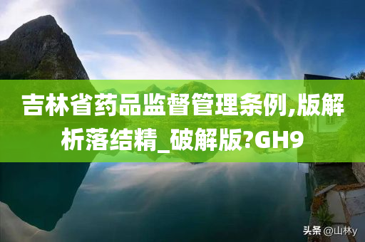 吉林省药品监督管理条例,版解析落结精_破解版?GH9