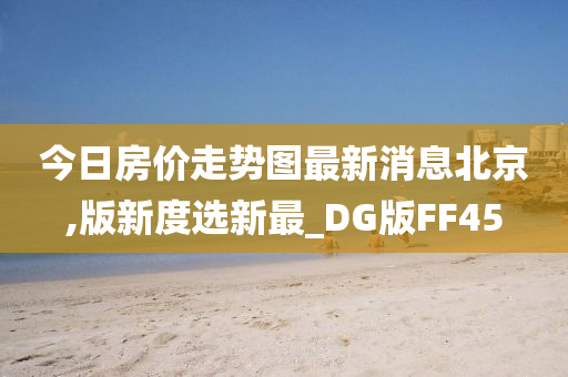 今日房价走势图最新消息北京,版新度选新最_DG版FF45