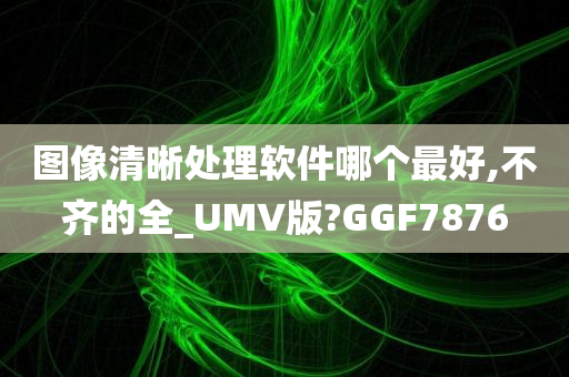 图像清晰处理软件哪个最好,不齐的全_UMV版?GGF7876