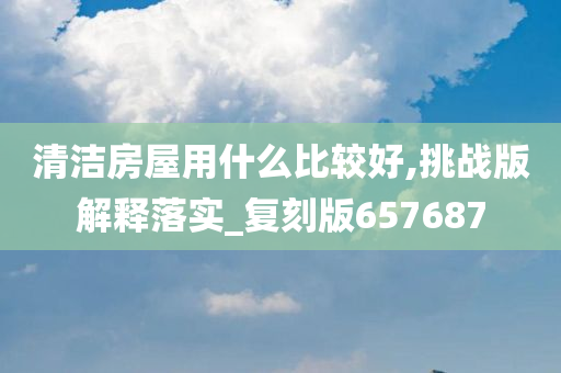 清洁房屋用什么比较好,挑战版解释落实_复刻版657687