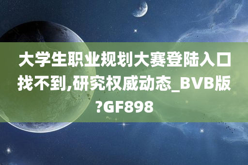 大学生职业规划大赛登陆入口找不到,研究权威动态_BVB版?GF898