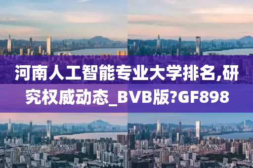 河南人工智能专业大学排名,研究权威动态_BVB版?GF898