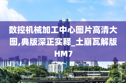 数控机械加工中心图片高清大图,典版深正实释_土崩瓦解版HM7