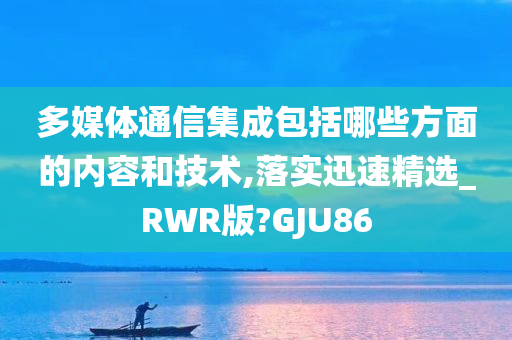 多媒体通信集成包括哪些方面的内容和技术,落实迅速精选_RWR版?GJU86