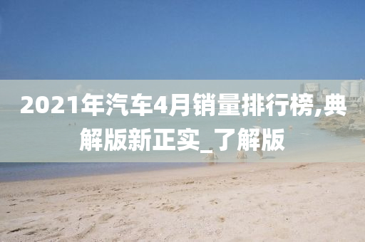 2021年汽车4月销量排行榜,典解版新正实_了解版