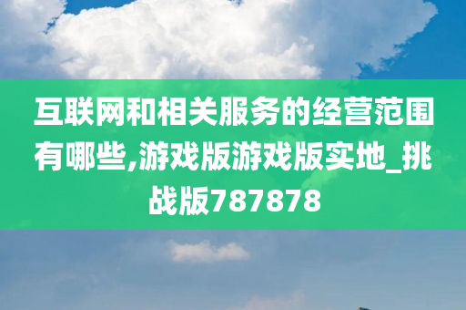 互联网和相关服务的经营范围有哪些,游戏版游戏版实地_挑战版787878