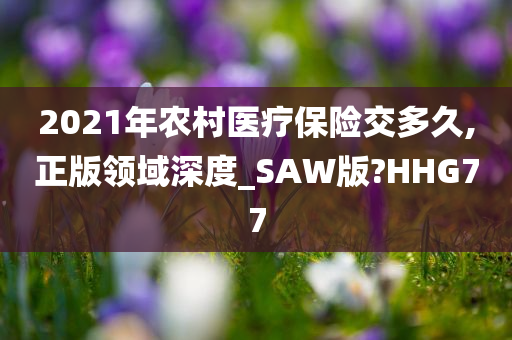 2021年农村医疗保险交多久,正版领域深度_SAW版?HHG77