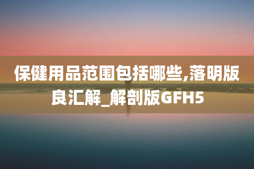 保健用品范围包括哪些,落明版良汇解_解剖版GFH5