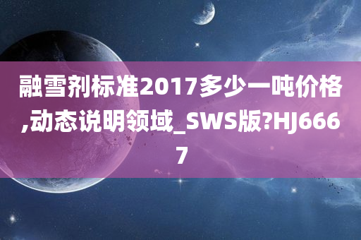 融雪剂标准2017多少一吨价格,动态说明领域_SWS版?HJ6667