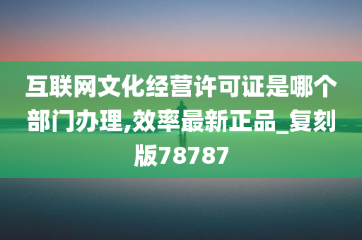 互联网文化经营许可证是哪个部门办理,效率最新正品_复刻版78787