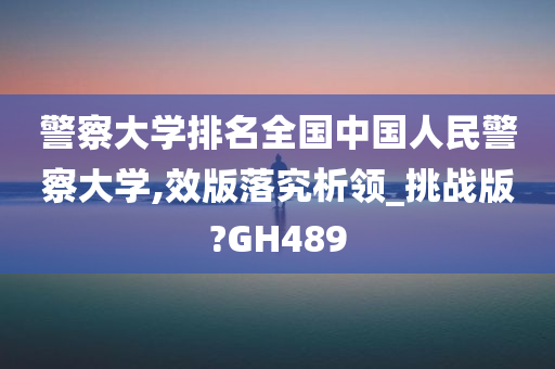 警察大学排名全国中国人民警察大学,效版落究析领_挑战版?GH489