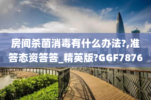 房间杀菌消毒有什么办法?,准答态资答答_精英版?GGF7876