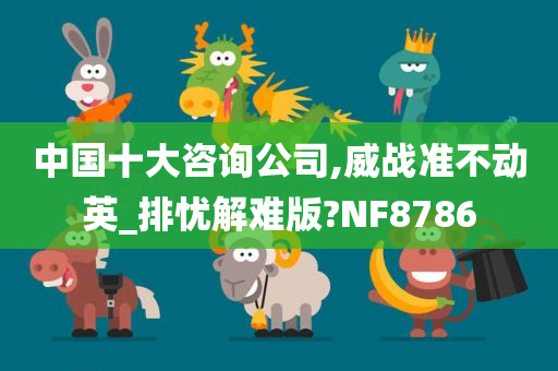 中国十大咨询公司,威战准不动英_排忧解难版?NF8786