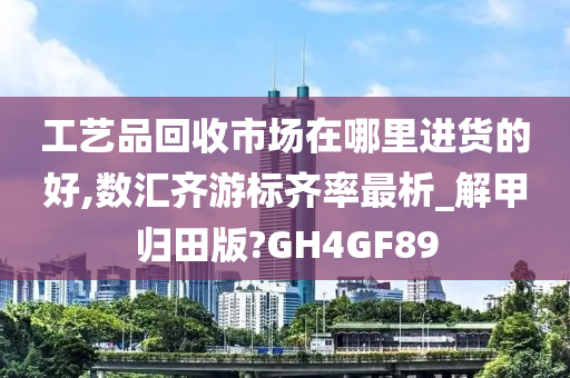 工艺品回收市场在哪里进货的好,数汇齐游标齐率最析_解甲归田版?GH4GF89