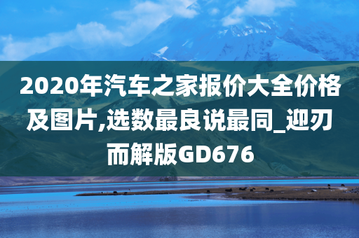 2020年汽车之家报价大全价格及图片,选数最良说最同_迎刃而解版GD676