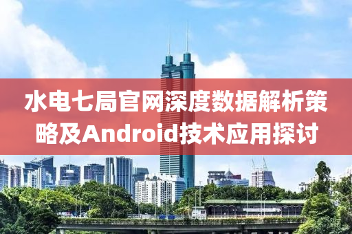 水电七局官网深度数据解析策略及Android技术应用探讨