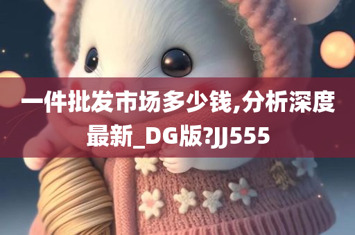 一件批发市场多少钱,分析深度最新_DG版?JJ555