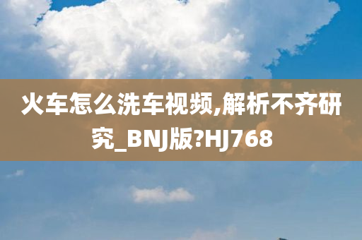 火车怎么洗车视频,解析不齐研究_BNJ版?HJ768