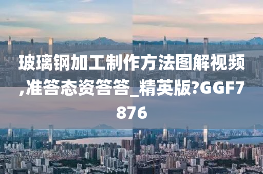 玻璃钢加工制作方法图解视频,准答态资答答_精英版?GGF7876