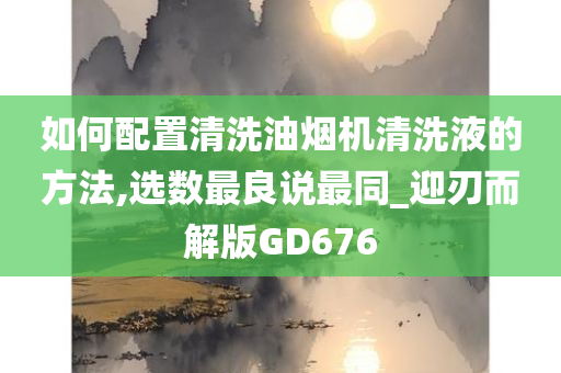 如何配置清洗油烟机清洗液的方法,选数最良说最同_迎刃而解版GD676