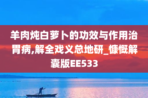 羊肉炖白萝卜的功效与作用治胃病,解全戏义总地研_慷慨解囊版EE533