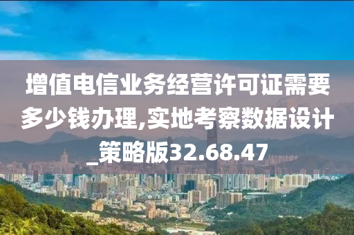 增值电信业务经营许可证需要多少钱办理,实地考察数据设计_策略版32.68.47