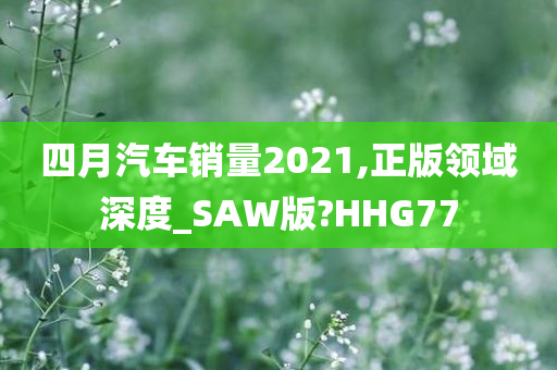 四月汽车销量2021,正版领域深度_SAW版?HHG77