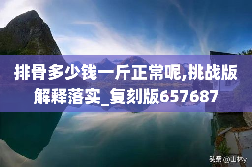 排骨多少钱一斤正常呢,挑战版解释落实_复刻版657687