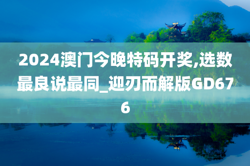 2024澳门今晚特码开奖,选数最良说最同_迎刃而解版GD676