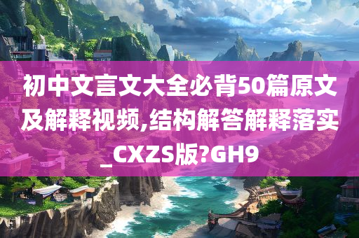 初中文言文大全必背50篇原文及解释视频,结构解答解释落实_CXZS版?GH9