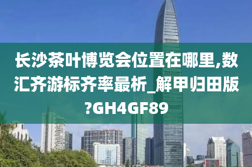 长沙茶叶博览会位置在哪里,数汇齐游标齐率最析_解甲归田版?GH4GF89